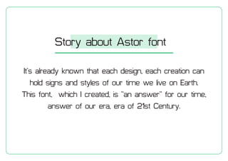 Its already known that each design, each creation can
hold signs and styles of our time we live on Earth.
This font, which I created, is an answer for our time,
answer of our era, era of 21st Century.
Story about Astor font
 