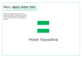 I had a one request to design a logo for one
project of making few resort places and hotels in
region of Vojvodina (Serbia). That logo you can
see here, where I created a special typefaces for
that logo:
Story about Astor font
 