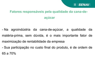 Fatores responsáveis pela qualidade da cana-de-
açúcar
- Na agroindústria da cana-de-açúcar, a qualidade da
matéria-prima, sem dúvida, é o mais importante fator de
maximização de rentabilidade da empresa
- Sua participação no custo final do produto, é de ordem de
65 a 70%
 