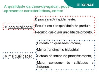❖ boa qualidade:
É processada rapidamente,
Resulta em alta qualidade do produto,
Reduz o custo por unidade de produto.
❖ má qualidade:
Produto de qualidade inferior,
Menor rendimento industrial,
Perdas de tempo no processamento,
Maior consumo de utilidades e
insumos,
A qualidade da cana-de-açúcar, pode
apresentar características, como:
 