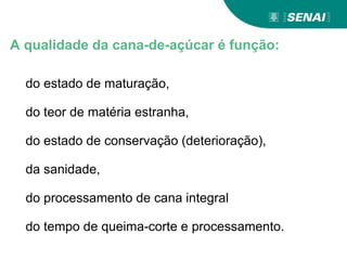 A qualidade da cana-de-açúcar é função:
do estado de maturação,
do teor de matéria estranha,
do estado de conservação (deterioração),
da sanidade,
do processamento de cana integral
do tempo de queima-corte e processamento.
 