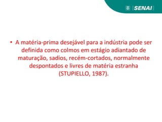 • A matéria-prima desejável para a indústria pode ser
definida como colmos em estágio adiantado de
maturação, sadios, recém-cortados, normalmente
despontados e livres de matéria estranha
(STUPIELLO, 1987).
 