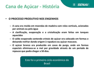 Cana de Açúcar - História
• O PROCESSO PRODUTIVO NOS ENGENHOS
– A cana era moída em moendas de madeira com rolos verticais, acionados
por animais ou pela água
– A clarificação, evaporação e a cristalização eram feitas em tanques
aquecidos
– O caldo evaporado contendo cristais de açúcar era colocado em formas e
deixando resfriar dando origem à rapadura ou açúcar mascavo.
– O açúcar branco era produzido em casas de purga, onde em formas
especiais eliminava-se o mel por gravidade através de um período de
repouso que podia chegar a 50 dias.
Este foi o primeiro ciclo econômico do
Brasil
 
