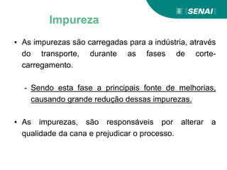 ▪ As impurezas são carregadas para a indústria, através
do transporte, durante as fases de corte-
carregamento.
- Sendo esta fase a principais fonte de melhorias,
causando grande redução dessas impurezas.
▪ As impurezas, são responsáveis por alterar a
qualidade da cana e prejudicar o processo.
Impureza
 