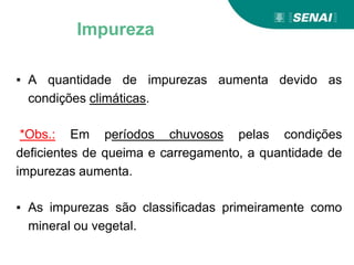 ▪ A quantidade de impurezas aumenta devido as
condições climáticas.
*Obs.: Em períodos chuvosos pelas condições
deficientes de queima e carregamento, a quantidade de
impurezas aumenta.
▪ As impurezas são classificadas primeiramente como
mineral ou vegetal.
Impureza
 