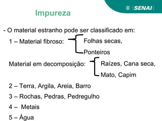 - O material estranho pode ser classificado em:
1 – Material fibroso:
Material em decomposição:
2 – Terra, Argila, Areia, Barro
3 – Rochas, Pedras, Pedregulho
4 – Metais
5 – Água
Folhas secas,
Ponteiros
Raízes, Cana seca,
Mato, Capim
Impureza
 