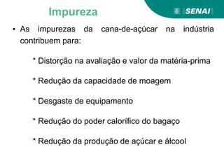 ▪ As impurezas da cana-de-açúcar na indústria
contribuem para:
* Distorção na avaliação e valor da matéria-prima
* Redução da capacidade de moagem
* Desgaste de equipamento
* Redução do poder calorífico do bagaço
* Redução da produção de açúcar e álcool
Impureza
 
