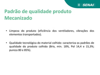 Padrão de qualidade produto
Mecanizado
• Limpeza do produto (eficiência dos ventiladores, vibrações dos
elementos transportados).
• Qualidade tecnológica do material colhido: caracteriza os padrões de
qualidade do produto colhido (Brix, min. 18%, Pol 14,4 e 15,3%;
pureza 80 e 85%).
 