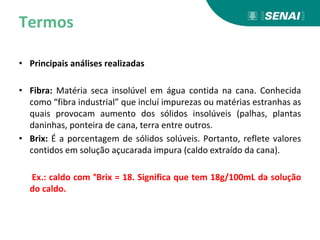 Termos
• Principais análises realizadas
• Fibra: Matéria seca insolúvel em água contida na cana. Conhecida
como “fibra industrial” que incluí impurezas ou matérias estranhas as
quais provocam aumento dos sólidos insolúveis (palhas, plantas
daninhas, ponteira de cana, terra entre outros.
• Brix: É a porcentagem de sólidos solúveis. Portanto, reflete valores
contidos em solução açucarada impura (caldo extraído da cana).
Ex.: caldo com °Brix = 18. Significa que tem 18g/100mL da solução
do caldo.
 