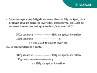 • Sabemos agora que 342g de sacarose absorve 18g de água, para
produzir 360g de açúcares invertidos. Desta forma, em 100g de
sacarose iremos produzir quanto de açúcar invertido?
342g sacarose --------------------360g de açúcar invertido
100g sacarose ---------------------------- x
x = 105,263g de açúcar invertido.
Ou, se arredondarmos a conta,
342g sacarose --------------------360g de açúcar invertido
95g sacarose -------------------- y
x = 100g de açúcar invertido.
 