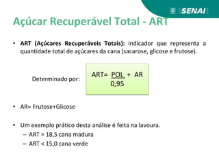 Açúcar Recuperável Total - ART
• ART (Açúcares Recuperáveis Totais): indicador que representa a
quantidade total de açúcares da cana (sacarose, glicose e frutose).
Determinado por:
• AR= Frutose+Glicose
• Um exemplo prático desta análise é feita na lavoura.
– ART = 18,5 cana madura
– ART < 15,0 cana verde
ART= POL + AR
0,95
 