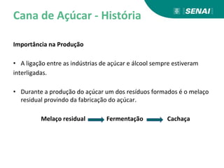 Cana de Açúcar - História
Importância na Produção
• A ligação entre as indústrias de açúcar e álcool sempre estiveram
interligadas.
• Durante a produção do açúcar um dos resíduos formados é o melaço
residual provindo da fabricação do açúcar.
Melaço residual Fermentação Cachaça
 
