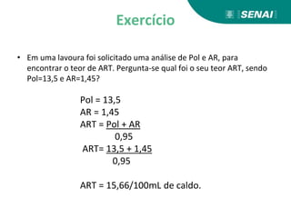 Exercício
• Em uma lavoura foi solicitado uma análise de Pol e AR, para
encontrar o teor de ART. Pergunta-se qual foi o seu teor ART, sendo
Pol=13,5 e AR=1,45?
Pol = 13,5
AR = 1,45
ART = Pol + AR
0,95
ART= 13,5 + 1,45
0,95
ART = 15,66/100mL de caldo.
 