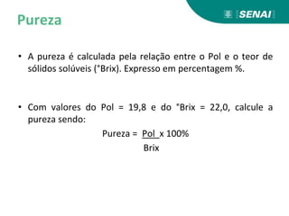 Pureza
• A pureza é calculada pela relação entre o Pol e o teor de
sólidos solúveis (°Brix). Expresso em percentagem %.
• Com valores do Pol = 19,8 e do °Brix = 22,0, calcule a
pureza sendo:
Pureza = Pol x 100%
Brix
 