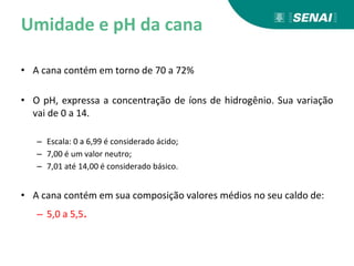 Umidade e pH da cana
• A cana contém em torno de 70 a 72%
• O pH, expressa a concentração de íons de hidrogênio. Sua variação
vai de 0 a 14.
– Escala: 0 a 6,99 é considerado ácido;
– 7,00 é um valor neutro;
– 7,01 até 14,00 é considerado básico.
• A cana contém em sua composição valores médios no seu caldo de:
– 5,0 a 5,5.
 