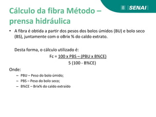 Cálculo da fibra Método –
prensa hidráulica
• A fibra é obtida a partir dos pesos dos bolos úmidos (BU) e bolo seco
(BS), juntamente com o oBrix % do caldo extrato.
Desta forma, o cálculo utilizado é:
Fc = 100 x PBS – (PBU x B%CE)
5 (100 - B%CE)
Onde:
– PBU – Peso do bolo úmido;
– PBS – Peso do bolo seco;
– B%CE – Brix% do caldo extraído
 