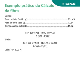Exemplo prático do Cálculo
da fibra
Dados:
Peso do bolo úmido (g)....................................................................131,45
Peso do bolo seco (g).......................................................................72,34
Brix%do caldo extraído....................................................................15,92
Fc = 100 x PBS – (PBU x B%CE)
5 (100 - B%CE)
Então:
Fc = 100 x 72,34 – (131,45 x 15,92)
5 (100 – 15,92)
Logo: Fc = 12,2 %
 