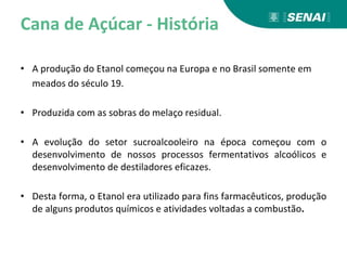 Cana de Açúcar - História
• A produção do Etanol começou na Europa e no Brasil somente em
meados do século 19.
• Produzida com as sobras do melaço residual.
• A evolução do setor sucroalcooleiro na época começou com o
desenvolvimento de nossos processos fermentativos alcoólicos e
desenvolvimento de destiladores eficazes.
• Desta forma, o Etanol era utilizado para fins farmacêuticos, produção
de alguns produtos químicos e atividades voltadas a combustão.
 