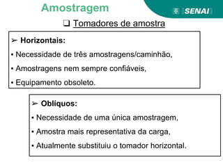❑ Tomadores de amostra
Amostragem
➢ Horizontais:
▪ Necessidade de três amostragens/caminhão,
▪ Amostragens nem sempre confiáveis,
▪ Equipamento obsoleto.
➢ Oblíquos:
▪ Necessidade de uma única amostragem,
▪ Amostra mais representativa da carga,
▪ Atualmente substituiu o tomador horizontal.
 