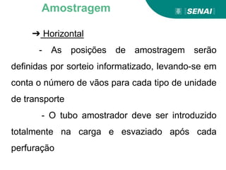 ➔ Horizontal
- As posições de amostragem serão
definidas por sorteio informatizado, levando-se em
conta o número de vãos para cada tipo de unidade
de transporte
- O tubo amostrador deve ser introduzido
totalmente na carga e esvaziado após cada
perfuração
Amostragem
 