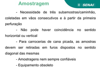- Necessidade de três subamostras/caminhão,
coletadas em vãos consecutivos e à partir da primeira
perfuração
- Não pode haver coincidência no sentido
horizontal ou vertical
- Para carrocerias de cana picada, as amostras
devem ser retiradas em furos dispostos no sentido
diagonal das mesmas
- Amostragens nem sempre confiáveis
- Equipamento obsoleto
Amostragem
 