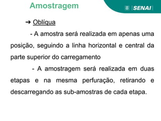 ➔ Oblíqua
- A amostra será realizada em apenas uma
posição, seguindo a linha horizontal e central da
parte superior do carregamento
- A amostragem será realizada em duas
etapas e na mesma perfuração, retirando e
descarregando as sub-amostras de cada etapa.
Amostragem
 
