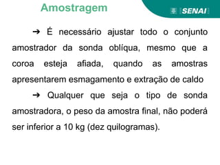➔ É necessário ajustar todo o conjunto
amostrador da sonda oblíqua, mesmo que a
coroa esteja afiada, quando as amostras
apresentarem esmagamento e extração de caldo
➔ Qualquer que seja o tipo de sonda
amostradora, o peso da amostra final, não poderá
ser inferior a 10 kg (dez quilogramas).
Amostragem
 