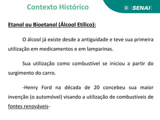 Etanol ou Bioetanol (Álcool Etílico):
O álcool já existe desde a antiguidade e teve sua primeira
utilização em medicamentos e em lamparinas.
Sua utilização como combustível se iniciou a partir do
surgimento do carro.
-Henry Ford na década de 20 concebeu sua maior
invenção (o automóvel) visando a utilização de combustíveis de
fontes renováveis-
Contexto Histórico
 