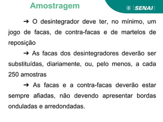 Aprendizagem
➔ O desintegrador deve ter, no mínimo, um
jogo de facas, de contra-facas e de martelos de
reposição
➔ As facas dos desintegradores deverão ser
substituídas, diariamente, ou, pelo menos, a cada
250 amostras
➔ As facas e a contra-facas deverão estar
sempre afiadas, não devendo apresentar bordas
onduladas e arredondadas.
Amostragem
 