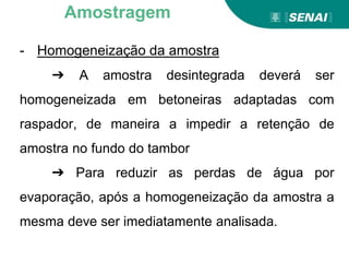 - Homogeneização da amostra
➔ A amostra desintegrada deverá ser
homogeneizada em betoneiras adaptadas com
raspador, de maneira a impedir a retenção de
amostra no fundo do tambor
➔ Para reduzir as perdas de água por
evaporação, após a homogeneização da amostra a
mesma deve ser imediatamente analisada.
Amostragem
 