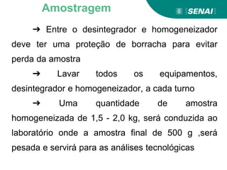 ➔ Entre o desintegrador e homogeneizador
deve ter uma proteção de borracha para evitar
perda da amostra
➔ Lavar todos os equipamentos,
desintegrador e homogeneizador, a cada turno
➔ Uma quantidade de amostra
homogeneizada de 1,5 - 2,0 kg, será conduzida ao
laboratório onde a amostra final de 500 g ,será
pesada e servirá para as análises tecnológicas
Amostragem
 
