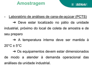 - Laboratório de análises de cana-de-açúcar (PCTS)
➔ Deve estar localizado no pátio da unidade
industrial, próximo do local de coleta de amostra e de
seu preparo
➔ A temperatura interna deve ser mantida à
20°C ± 5°C
➔ Os equipamentos devem estar dimensionados
de modo a atender à demanda operacional das
análises da unidade industrial.
Amostragem
 