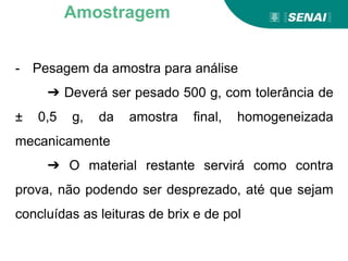 - Pesagem da amostra para análise
➔ Deverá ser pesado 500 g, com tolerância de
± 0,5 g, da amostra final, homogeneizada
mecanicamente
➔ O material restante servirá como contra
prova, não podendo ser desprezado, até que sejam
concluídas as leituras de brix e de pol
Amostragem
 