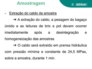 Aprendizagem
- Extração do caldo da amostra
➔ A extração do caldo, a pesagem do bagaço
úmido e as leituras de brix e pol devem ocorrer
imediatamente após a desintegração e
homogeneização das amostras
➔ O caldo será extraído em prensa hidráulica
com pressão mínima e constante de 24,5 MPas,
sobre a amostra, durante 1 min.
Amostragem
 