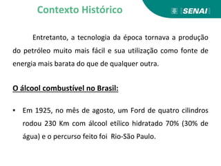 Entretanto, a tecnologia da época tornava a produção
do petróleo muito mais fácil e sua utilização como fonte de
energia mais barata do que de qualquer outra.
O álcool combustível no Brasil:
▪ Em 1925, no mês de agosto, um Ford de quatro cilindros
rodou 230 Km com álcool etílico hidratado 70% (30% de
água) e o percurso feito foi Rio-São Paulo.
Contexto Histórico
 
