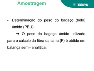 - Determinação do peso do bagaço (bolo)
úmido (PBU)
➔ O peso do bagaço úmido utilizado
para o cálculo da fibra da cana (F) é obtido em
balança semi- analítica.
Amostragem
 