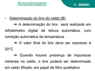 - Determinação do brix do caldo (B)
➔ A determinação do brix será realizada em
refratômetro digital de leitura automática, com
correção automática de temperatura
➔ O valor final do brix deve ser expresso à
20°C
➔ Quando houver presença de impurezas
minerais no caldo, o brix poderá ser determinado
em caldo filtrado, em papel de filtro qualitativo
Amostragem
 