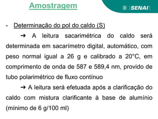 - Determinação do pol do caldo (S)
➔ A leitura sacarimétrica do caldo será
determinada em sacarímetro digital, automático, com
peso normal igual a 26 g e calibrado a 20°C, em
comprimento de onda de 587 e 589,4 nm, provido de
tubo polarimétrico de fluxo contínuo
➔ A leitura será efetuada após a clarificação do
caldo com mistura clarificante à base de alumínio
(mínimo de 6 g/100 ml)
Amostragem
 