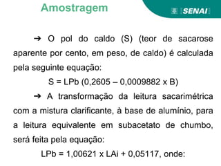 ➔ O pol do caldo (S) (teor de sacarose
aparente por cento, em peso, de caldo) é calculada
pela seguinte equação:
S = LPb (0,2605 – 0,0009882 x B)
➔ A transformação da leitura sacarimétrica
com a mistura clarificante, à base de alumínio, para
a leitura equivalente em subacetato de chumbo,
será feita pela equação:
LPb = 1,00621 x LAi + 0,05117, onde:
Amostragem
 