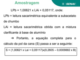 LPb = 1,00621 x LAi + 0,05117, onde:
LPb = leitura sacarimétrica equivalente a subacetato
de chumbo
LAi = leitura sacarimétrica obtida com a mistura
clarificante à base de alumínio
➔ Portanto, a equação completa para o
cálculo da pol da cana (S) passa a ser a seguinte:
Amostragem
S = (1,00621 x Lai + 0,05117)x(0,2605 – 0,0009882 x B)
 