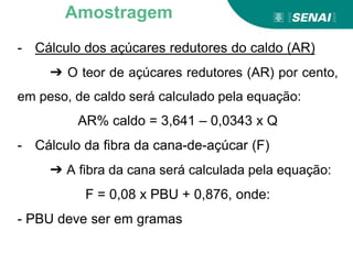 - Cálculo dos açúcares redutores do caldo (AR)
➔ O teor de açúcares redutores (AR) por cento,
em peso, de caldo será calculado pela equação:
AR% caldo = 3,641 – 0,0343 x Q
- Cálculo da fibra da cana-de-açúcar (F)
➔ A fibra da cana será calculada pela equação:
F = 0,08 x PBU + 0,876, onde:
- PBU deve ser em gramas
Amostragem
 