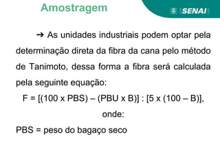 ➔ As unidades industriais podem optar pela
determinação direta da fibra da cana pelo método
de Tanimoto, dessa forma a fibra será calculada
pela seguinte equação:
F = [(100 x PBS) – (PBU x B)] : [5 x (100 – B)],
onde:
PBS = peso do bagaço seco
Amostragem
 