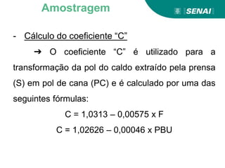 - Cálculo do coeficiente “C”
➔ O coeficiente “C” é utilizado para a
transformação da pol do caldo extraído pela prensa
(S) em pol de cana (PC) e é calculado por uma das
seguintes fórmulas:
C = 1,0313 – 0,00575 x F
C = 1,02626 – 0,00046 x PBU
Amostragem
 