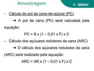 - Cálculo do pol da cana-de-açúcar (PC)
➔ A pol da cana (PC) será calculada pela
equação:
PC = S x (1 – 0,01 x F) x C
- Cálculo dos açúcares redutores da cana (ARC)
➔ O cálculo dos açúcares redutores da cana
(ARC) será realizado pela equação:
ARC = AR x (1 – 0,01 x F) x C
Amostragem
 