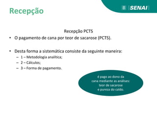 Recepção
Recepção PCTS
• O pagamento de cana por teor de sacarose (PCTS).
• Desta forma a sistemática consiste da seguinte maneira:
– 1 – Metodologia analítica;
– 2 – Cálculos;
– 3 – Forma de pagamento.
é pago ao dono da
cana mediante as análises:
teor de sacarose
e pureza do caldo.
 