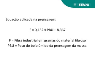 Equação aplicada na prensagem:
F = 0,152 x PBU – 8,367
F = Fibra industrial em gramas do material fibroso
PBU = Peso do bolo úmido da prensagem da massa.
 