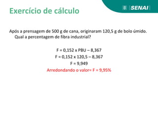 Exercício de cálculo
Após a prensagem de 500 g de cana, originaram 120,5 g de bolo úmido.
Qual a percentagem de fibra industrial?
F = 0,152 x PBU – 8,367
F = 0,152 x 120,5 – 8,367
F = 9,949
Arredondando o valor= F = 9,95%
 
