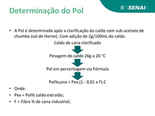Determinação do Pol
• A Pol é determinada após a clarificação do caldo com sub-acetato de
chumbo (sal de Horne). Com adição de 2g/100mL do caldo.
Caldo de cana clarificado
Pesagem do caldo 26g a 20 °C
Pol em percentagem via Fórmula
Pol%cana = Pex.(1 - 0,01 x F).C
• Onde:
• Pex = Pol% caldo extraído;
• F = Fibra % de cana industrial;
 