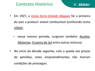 • Em 1927, a Usina Serra Grande Alagoas foi a primeira
do pais a produzir etanol combustível (conhecido como
USGA),
- nesse mesmo período, surgiram também: Azulina,
Motorina, Cruzeiro do Sul entre outras misturas.
• No início da década seguinte, com a queda nos preços
do petróleo, estes empreendimentos não tiveram
condições de prosseguir.
Contexto Histórico
 