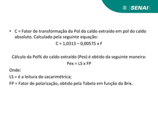 • C = Fator de transformação da Pol do caldo extraído em pol do caldo
absoluto. Calculado pela seguinte equação:
C = 1,0313 – 0,00575 x F
Cálculo da Pol% do caldo extraído (Pex) é obtido da seguinte maneira:
Pex = LS x FP
Onde:
LS = é a leitura do sacarimétrica;
FP = Fator de polarização, obtido pela Tabela em função do Brix.
 